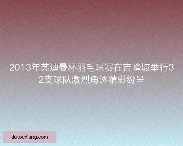 2013年苏迪曼杯羽毛球赛在吉隆坡举行32支球队激烈角逐精彩纷呈