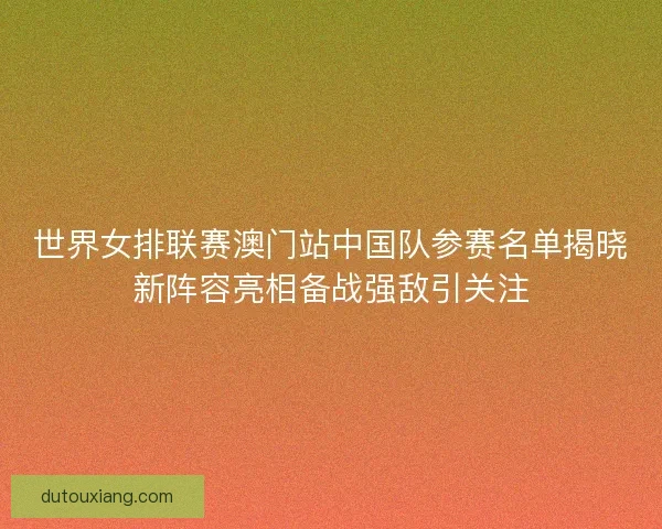世界女排联赛澳门站中国队参赛名单揭晓新阵容亮相备战强敌引关注